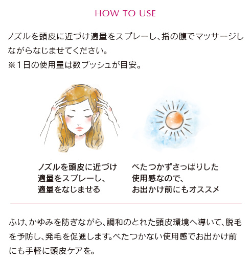 ノズルを頭皮に近づけ適量をスプレーし、指の腹でマッサージしながらなじませてください。